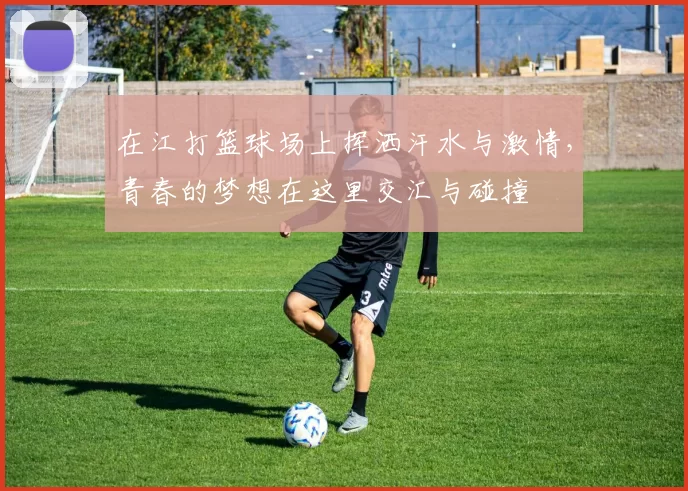 在江打篮球场上挥洒汗水与激情，青春的梦想在这里交汇与碰撞