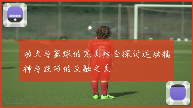 功夫与篮球的完美结合探讨运动精神与技巧的交融之美