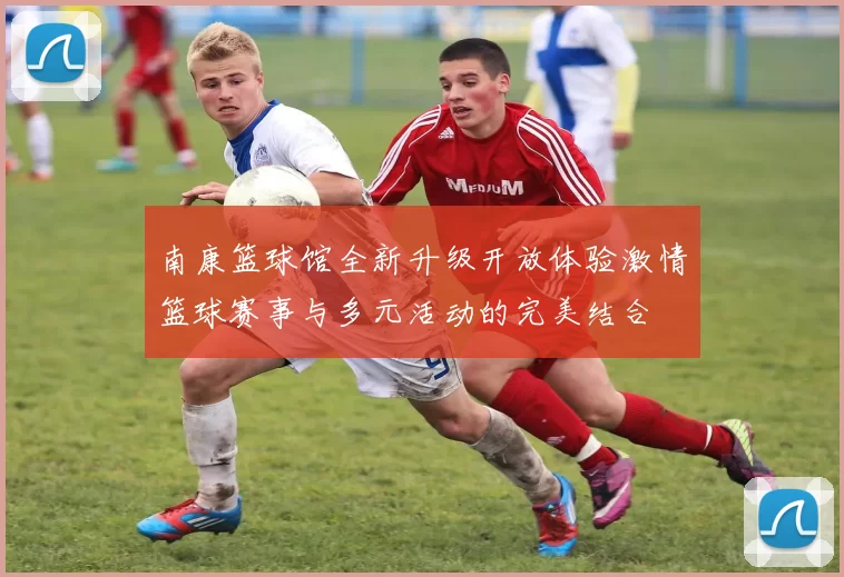 南康篮球馆全新升级开放体验激情篮球赛事与多元活动的完美结合