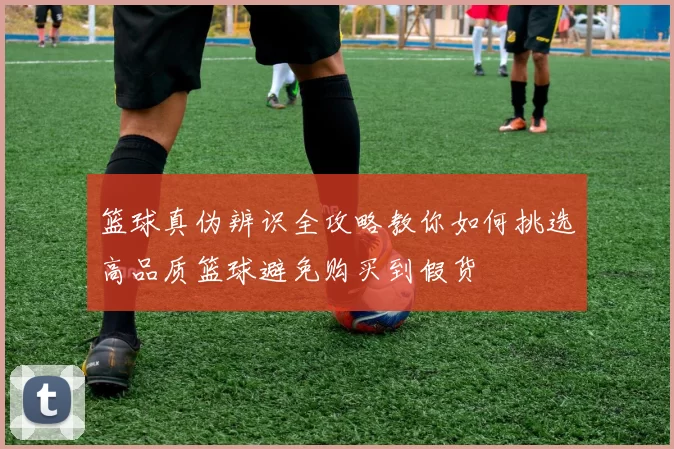 篮球真伪辨识全攻略教你如何挑选高品质篮球避免购买到假货