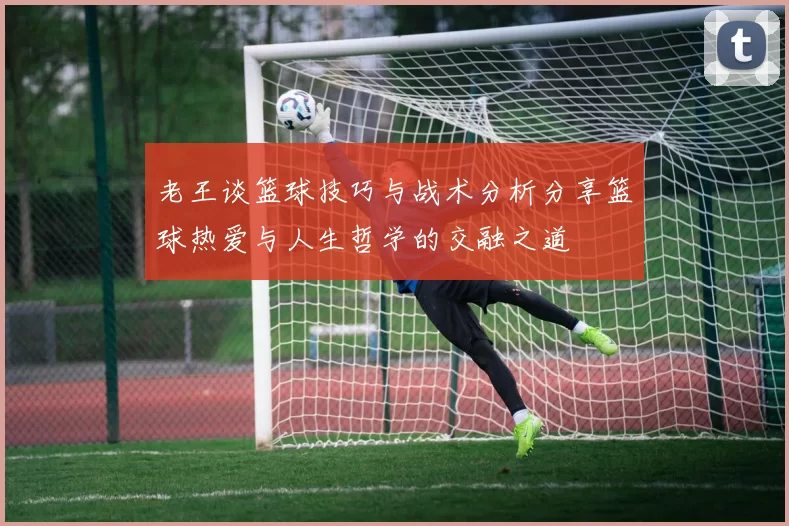 老王谈篮球技巧与战术分析分享篮球热爱与人生哲学的交融之道