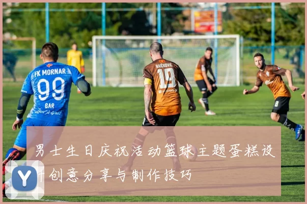 男士生日庆祝活动篮球主题蛋糕设计创意分享与制作技巧