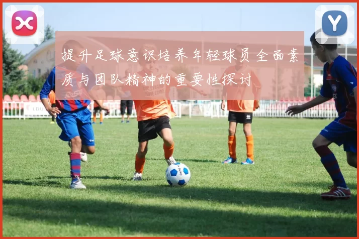提升足球意识培养年轻球员全面素质与团队精神的重要性探讨